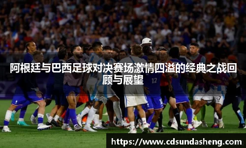 阿根廷与巴西足球对决赛场激情四溢的经典之战回顾与展望